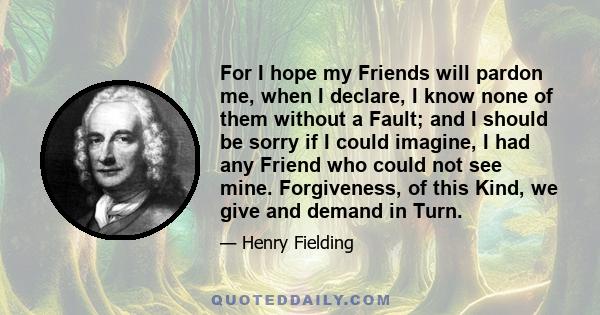 For I hope my Friends will pardon me, when I declare, I know none of them without a Fault; and I should be sorry if I could imagine, I had any Friend who could not see mine. Forgiveness, of this Kind, we give and demand 