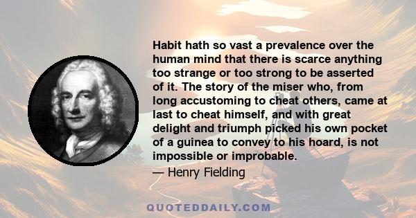 Habit hath so vast a prevalence over the human mind that there is scarce anything too strange or too strong to be asserted of it. The story of the miser who, from long accustoming to cheat others, came at last to cheat