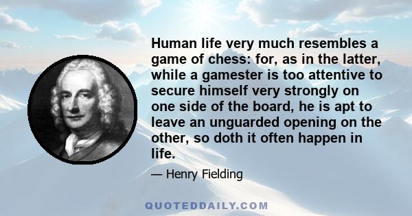 Human life very much resembles a game of chess: for, as in the latter, while a gamester is too attentive to secure himself very strongly on one side of the board, he is apt to leave an unguarded opening on the other, so 