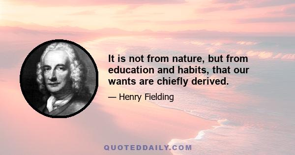 It is not from nature, but from education and habits, that our wants are chiefly derived.