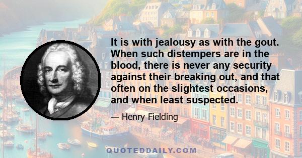 It is with jealousy as with the gout. When such distempers are in the blood, there is never any security against their breaking out, and that often on the slightest occasions, and when least suspected.