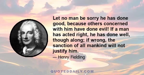 Let no man be sorry he has done good, because others concerned with him have done evil! If a man has acted right, he has done well, though along; if wrong, the sanction of all mankind will not justify him.