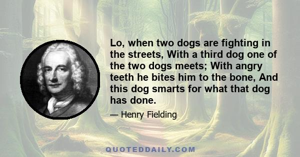 Lo, when two dogs are fighting in the streets, With a third dog one of the two dogs meets; With angry teeth he bites him to the bone, And this dog smarts for what that dog has done.