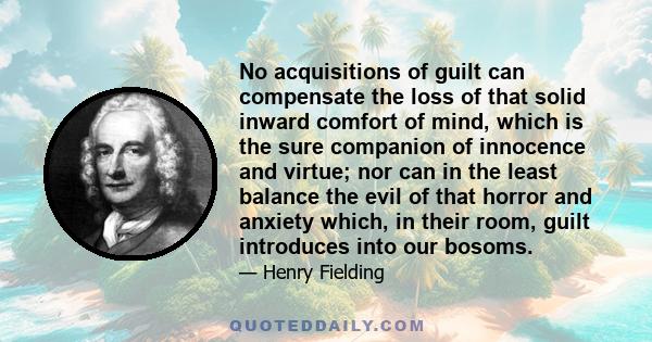 No acquisitions of guilt can compensate the loss of that solid inward comfort of mind, which is the sure companion of innocence and virtue; nor can in the least balance the evil of that horror and anxiety which, in