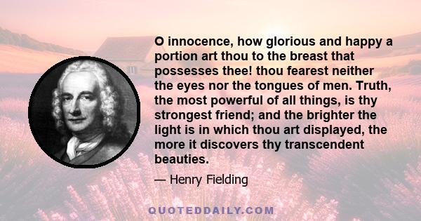 O innocence, how glorious and happy a portion art thou to the breast that possesses thee! thou fearest neither the eyes nor the tongues of men. Truth, the most powerful of all things, is thy strongest friend; and the