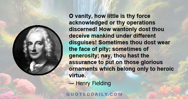 O vanity, how little is thy force acknowledged or thy operations discerned! How wantonly dost thou deceive mankind under different disguises! Sometimes thou dost wear the face of pity; sometimes of generosity; nay, thou 