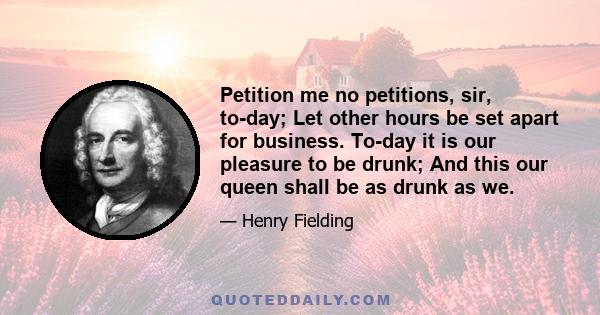 Petition me no petitions, sir, to-day; Let other hours be set apart for business. To-day it is our pleasure to be drunk; And this our queen shall be as drunk as we.