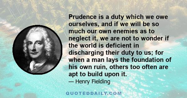 Prudence is a duty which we owe ourselves, and if we will be so much our own enemies as to neglect it, we are not to wonder if the world is deficient in discharging their duty to us; for when a man lays the foundation