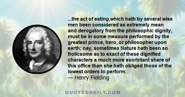 ...the act of eating,which hath by several wise men been considered as extremely mean and derogatory from the philosophic dignity, must be in some measure performed by the greatest prince, hero, or philosopher upon