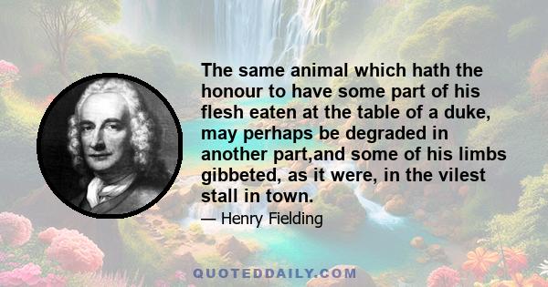 The same animal which hath the honour to have some part of his flesh eaten at the table of a duke, may perhaps be degraded in another part,and some of his limbs gibbeted, as it were, in the vilest stall in town.