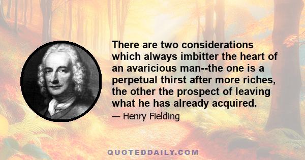 There are two considerations which always imbitter the heart of an avaricious man--the one is a perpetual thirst after more riches, the other the prospect of leaving what he has already acquired.