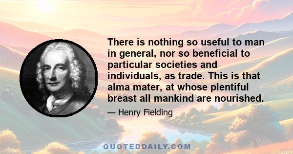 There is nothing so useful to man in general, nor so beneficial to particular societies and individuals, as trade. This is that alma mater, at whose plentiful breast all mankind are nourished.