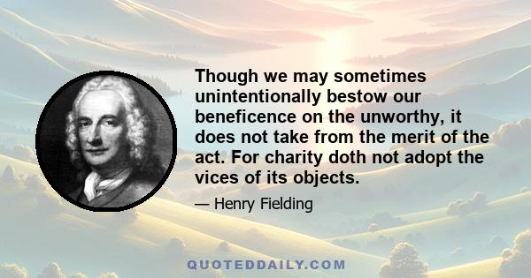 Though we may sometimes unintentionally bestow our beneficence on the unworthy, it does not take from the merit of the act. For charity doth not adopt the vices of its objects.