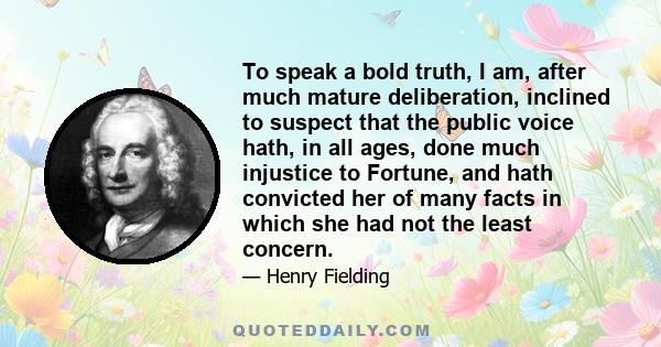 To speak a bold truth, I am, after much mature deliberation, inclined to suspect that the public voice hath, in all ages, done much injustice to Fortune, and hath convicted her of many facts in which she had not the