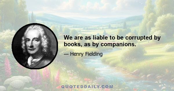 We are as liable to be corrupted by books, as by companions.