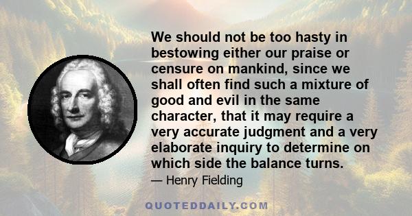 We should not be too hasty in bestowing either our praise or censure on mankind, since we shall often find such a mixture of good and evil in the same character, that it may require a very accurate judgment and a very