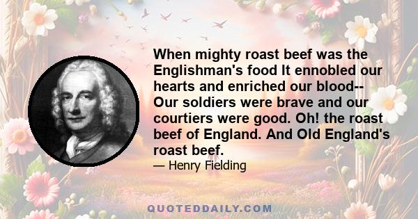 When mighty roast beef was the Englishman's food It ennobled our hearts and enriched our blood-- Our soldiers were brave and our courtiers were good. Oh! the roast beef of England. And Old England's roast beef.