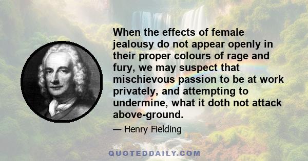 When the effects of female jealousy do not appear openly in their proper colours of rage and fury, we may suspect that mischievous passion to be at work privately, and attempting to undermine, what it doth not attack