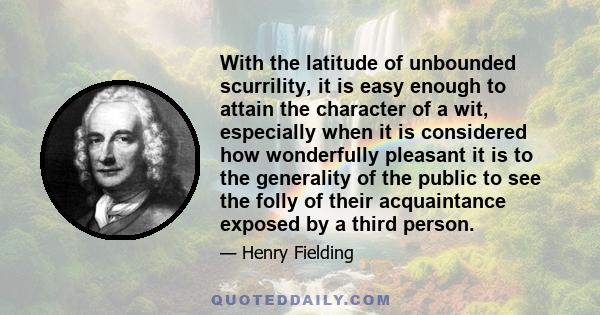 With the latitude of unbounded scurrility, it is easy enough to attain the character of a wit, especially when it is considered how wonderfully pleasant it is to the generality of the public to see the folly of their