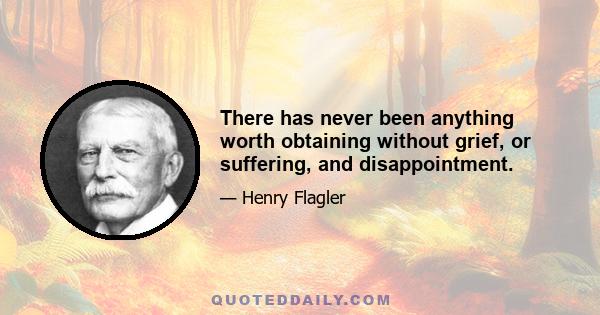 There has never been anything worth obtaining without grief, or suffering, and disappointment.