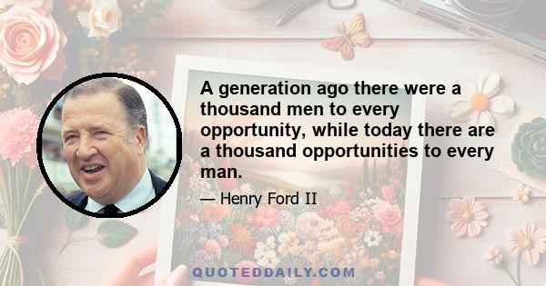 A generation ago there were a thousand men to every opportunity, while today there are a thousand opportunities to every man.