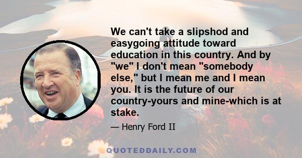 We can't take a slipshod and easygoing attitude toward education in this country. And by we I don't mean somebody else, but I mean me and I mean you. It is the future of our country-yours and mine-which is at stake.