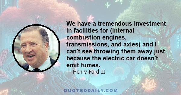 We have a tremendous investment in facilities for (internal combustion engines, transmissions, and axles) and I can't see throwing them away just because the electric car doesn't emit fumes.