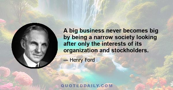 A big business never becomes big by being a narrow society looking after only the interests of its organization and stockholders.