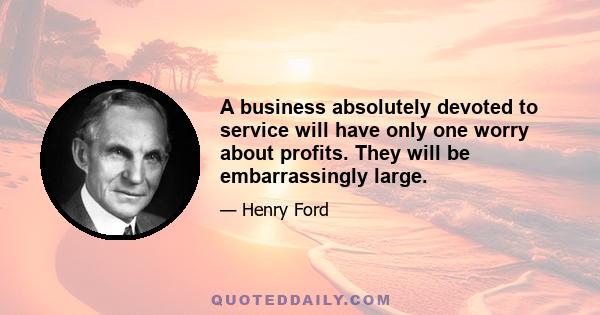 A business absolutely devoted to service will have only one worry about profits. They will be embarrassingly large.