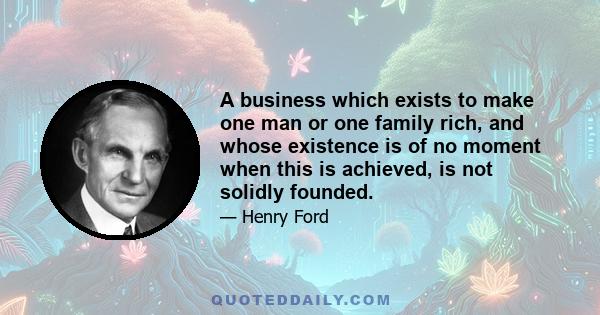 A business which exists to make one man or one family rich, and whose existence is of no moment when this is achieved, is not solidly founded.