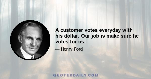 A customer votes everyday with his dollar. Our job is make sure he votes for us.