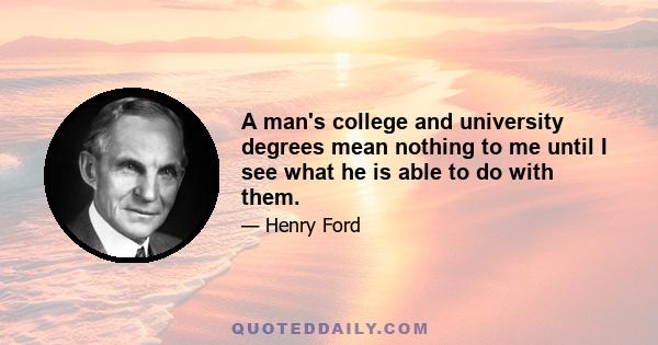 A man's college and university degrees mean nothing to me until I see what he is able to do with them.