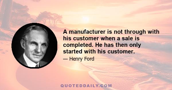 A manufacturer is not through with his customer when a sale is completed. He has then only started with his customer.