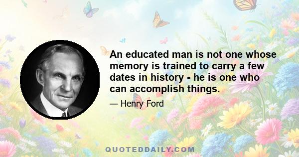 An educated man is not one whose memory is trained to carry a few dates in history - he is one who can accomplish things.