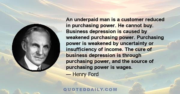 An underpaid man is a customer reduced in purchasing power. He cannot buy. Business depression is caused by weakened purchasing power. Purchasing power is weakened by uncertainty or insufficiency of income. The cure of