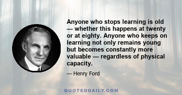 Anyone who stops learning is old — whether this happens at twenty or at eighty. Anyone who keeps on learning not only remains young but becomes constantly more valuable — regardless of physical capacity.