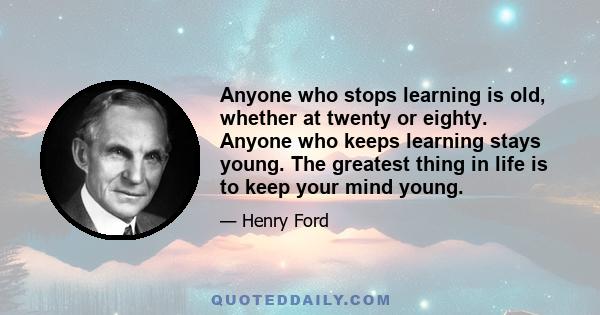 Anyone who stops learning is old, whether at twenty or eighty. Anyone who keeps learning stays young. The greatest thing in life is to keep your mind young.