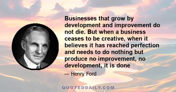 Businesses that grow by development and improvement do not die. But when a business ceases to be creative, when it believes it has reached perfection and needs to do nothing but produce no improvement, no development,