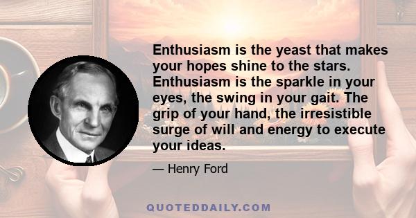 Enthusiasm is the yeast that makes your hopes shine to the stars. Enthusiasm is the sparkle in your eyes, the swing in your gait. The grip of your hand, the irresistible surge of will and energy to execute your ideas.