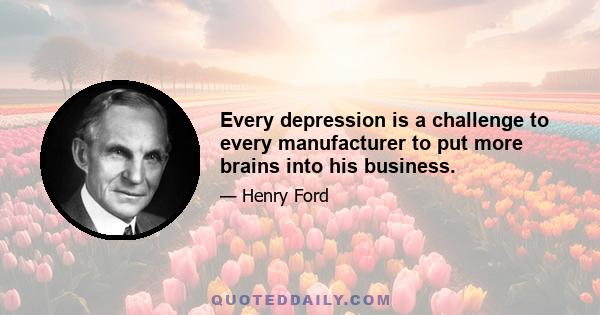 Every depression is a challenge to every manufacturer to put more brains into his business.