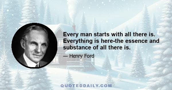 Every man starts with all there is. Everything is here-the essence and substance of all there is.