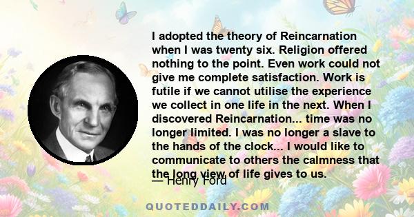 I adopted the theory of Reincarnation when I was twenty six. Religion offered nothing to the point. Even work could not give me complete satisfaction. Work is futile if we cannot utilise the experience we collect in one 