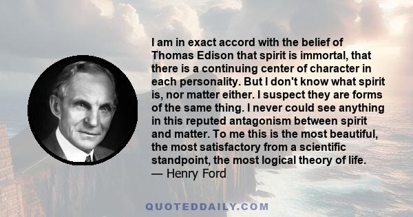 I am in exact accord with the belief of Thomas Edison that spirit is immortal, that there is a continuing center of character in each personality. But I don't know what spirit is, nor matter either. I suspect they are