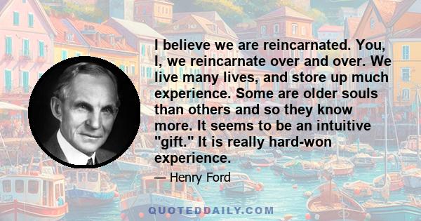 I believe we are reincarnated. You, I, we reincarnate over and over. We live many lives, and store up much experience. Some are older souls than others and so they know more. It seems to be an intuitive gift. It is