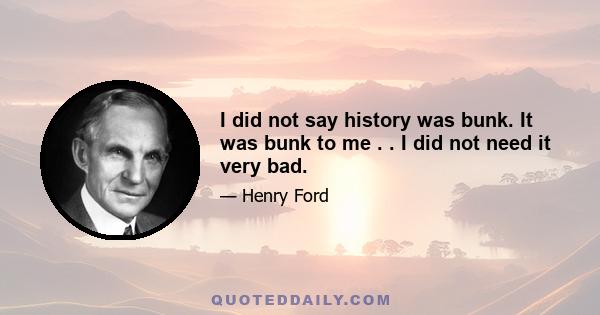 I did not say history was bunk. It was bunk to me . . I did not need it very bad.