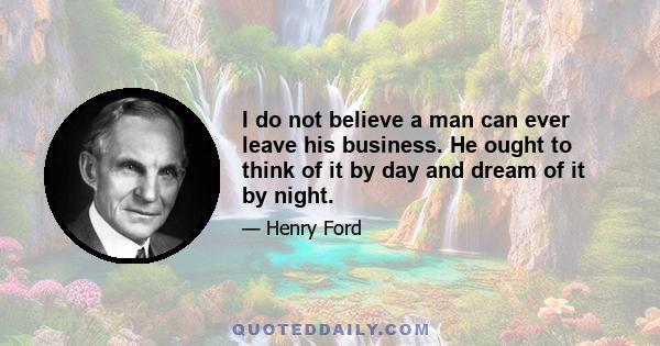 I do not believe a man can ever leave his business. He ought to think of it by day and dream of it by night.