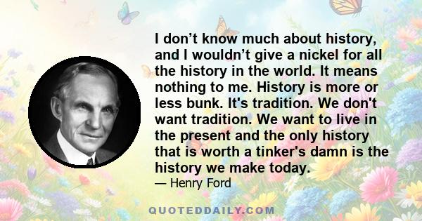 I don’t know much about history, and I wouldn’t give a nickel for all the history in the world. It means nothing to me. History is more or less bunk. It's tradition. We don't want tradition. We want to live in the