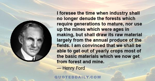 I foresee the time when industry shall no longer denude the forests which require generations to mature, nor use up the mines which were ages in making, but shall draw its raw material largely from the annual produce of 