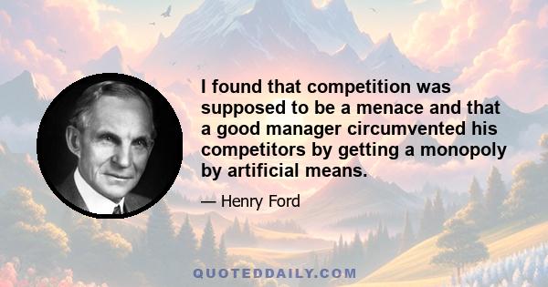 I found that competition was supposed to be a menace and that a good manager circumvented his competitors by getting a monopoly by artificial means.