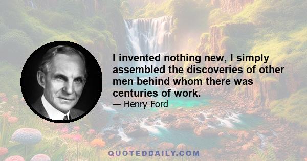 I invented nothing new, I simply assembled the discoveries of other men behind whom there was centuries of work.